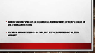 • ONE MUST NEVER RELY UPON ONLY ONE INCOME SOURCE, THEY MUST CARRY OUT MULTIPLE CHOICES O A
S TO ATTAIN MAXIMUM PROFITS.
• REACH UPTO MAXIMUM CUSTOMERS VIA EMAIL, JOINT VENTURE, DATABASE MARKETING, SOCIAL
MEDIAS ETC.
 
