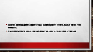 • CARRYING OUT THESE STRATEGIES EFFECTIVELY CAN BRING ABOUT FRUITFUL RESULTS WITHIN YOUR
MARKETING.
• IT WILL MORE WISER TO HIRE AN EFFICIENT MARKETING GUIDE TO ENSURE YOU A BETTER SALE.
 
