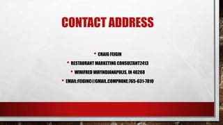 CONTACT ADDRESS
• CRAIG FEIGIN
• RESTAURANT MARKETING CONSULTANT2413
• WINIFRED WAYINDIANAPOLIS, IN 46268
• EMAIL:FEIGINC@GMAIL.COMPHONE:765-631-7810
 