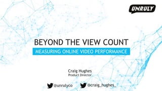 BEYOND THE VIEW COUNT
MEASURING ONLINE VIDEO PERFORMANCE
Craig Hughes
Product Director
@unrulyco @craig_hughes_
 