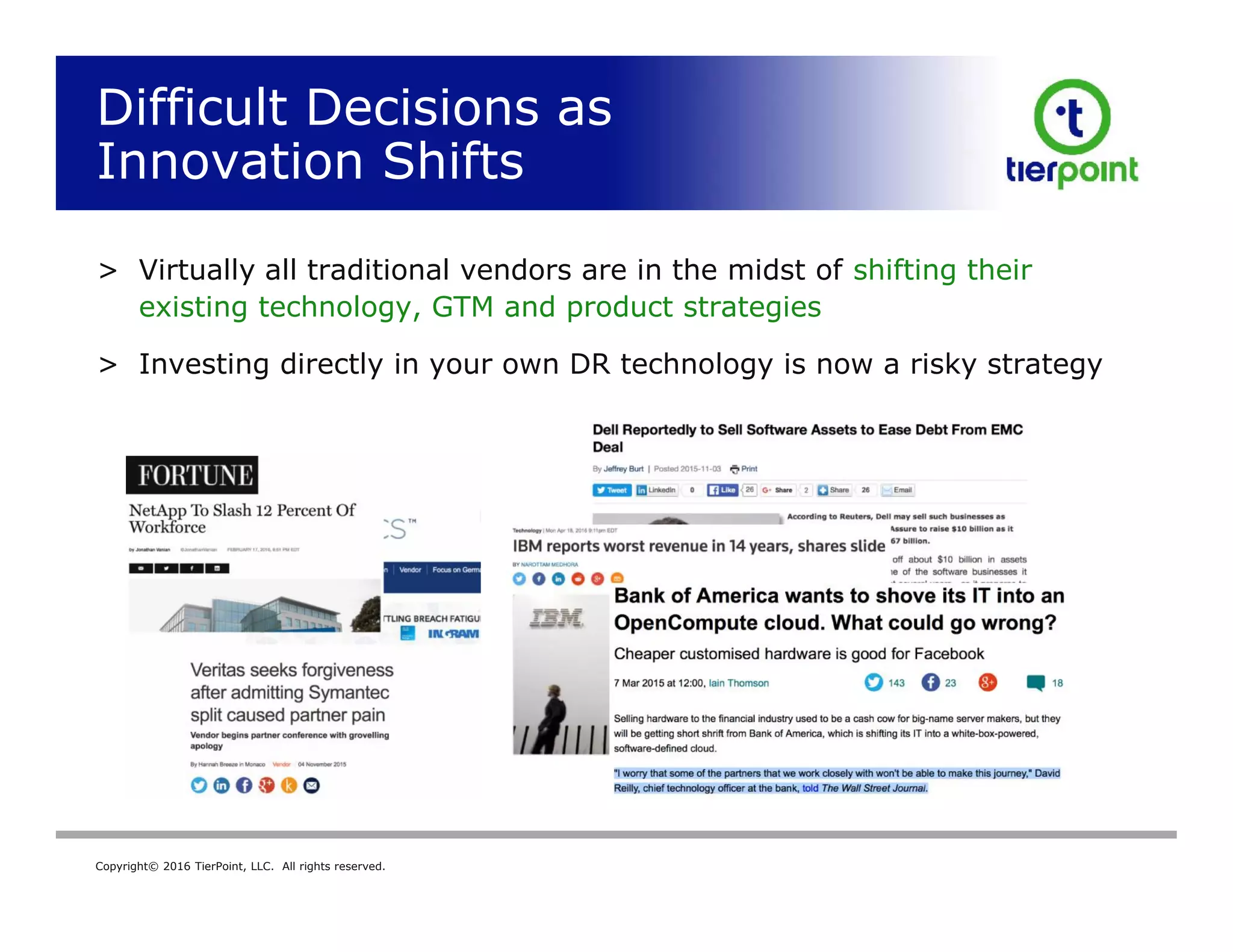 Copyright© 2016 TierPoint, LLC. All rights reserved.
Difficult Decisions as
Innovation Shifts
> Virtually all traditional vendors are in the midst of shifting their
existing technology, GTM and product strategies
> Investing directly in your own DR technology is now a risky strategy
14
 
