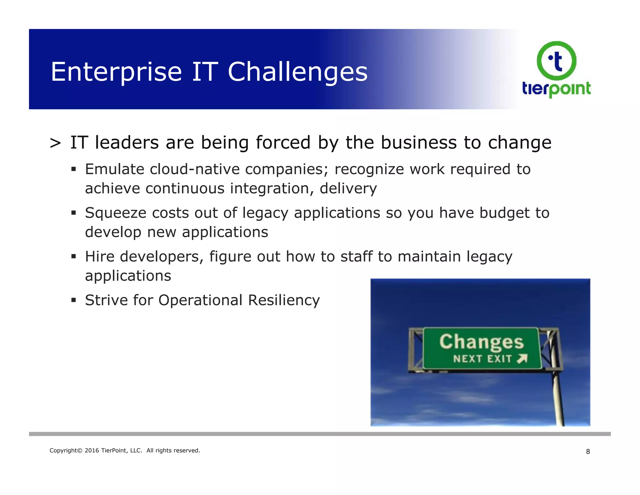 Copyright© 2016 TierPoint, LLC. All rights reserved.
Enterprise IT Challenges
8
> IT leaders are being forced by the business to change
 Emulate cloud-native companies; recognize work required to
achieve continuous integration, delivery
 Squeeze costs out of legacy applications so you have budget to
develop new applications
 Hire developers, figure out how to staff to maintain legacy
applications
 Strive for Operational Resiliency
 