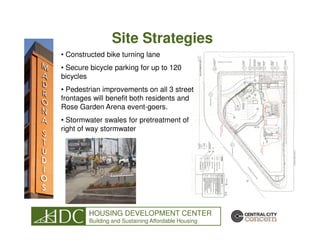 Site Strategies
• Constructed bike turning lane
• Secure bicycle parking for up to 120
bicycles
• Pedestrian improvements on all 3 street
frontages will benefit both residents and
Rose Garden Arena event-goers.
• Stormwater swales for pretreatment of
right of way stormwater




        HOUSING DEVELOPMENT CENTER
        Building and Sustaining Affordable Housing
 