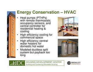 Energy Conservation – HVAC
• Heat pumps (PTHPs)
  with remote thermostats,
  occupancy sensors, and
  central controller for
  residential heating &
  cooling
• High efficiency cooling for
  commercial space
• High efficiency central
  water heaters for
  domestic hot water
• Modeled ductless split
  system but payback too
  long

       HOUSING DEVELOPMENT CENTER
       Building and Sustaining Affordable Housing
 