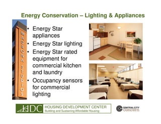 Energy Conservation – Lighting & Appliances

  • Energy Star
    appliances
  • Energy Star lighting
  • Energy Star rated
    equipment for
    commercial kitchen
    and laundry
  • Occupancy sensors
    for commercial
    lighting

        HOUSING DEVELOPMENT CENTER
         Building and Sustaining Affordable Housing
 