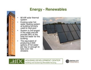 Energy - Renewables

•   80 kW solar thermal
    system
•   Existing solar hot
    water heating system
    at building formerly
    used to heat pool
•   System is 3rd largest
    in the state and will
    provide 28% of the
    total hot water for the
    building.
•   The equivalent of
    producing 2,500
    gallons of hot water
    per day or enough to
    take over 150
    showers



         HOUSING DEVELOPMENT CENTER
         Building and Sustaining Affordable Housing
 