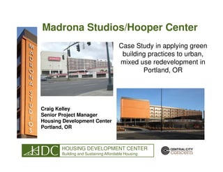 Madrona Studios/Hooper Center
                                      Case Study in applying green
                                       building practices to urban,
                                      mixed use redevelopment in
                                              Portland, OR




Craig Kelley
Senior Project Manager
Housing Development Center
Portland, OR



       HOUSING DEVELOPMENT CENTER
       Building and Sustaining Affordable Housing
 