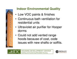 Indoor Environmental Quality
• Low VOC paints & finishes
• Continuous bath ventilation for
  residential units
• Ultraviolet air purifier for Hooper
  dorms
• Could not add vented range
  hoods because of cost, code
  issues with new shafts or soffits.

    HOUSING DEVELOPMENT CENTER
    Building and Sustaining Affordable Housing
 