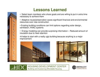 Lessons Learned
• Select team members who share goals and are willing to put in extra time
necessary to achieve them
• Adaptive reuse/preservation saves significant financial and environmental
resources over new construction
• Existing building conditions can limit options regarding solar design,
ventilation, HVAC systems
• Energy modeling can provide surprising information – Reduced amount of
insulation due to heat retention
•It helps to start with a really ugly building because anything is a major
improvement




         HOUSING DEVELOPMENT CENTER
         Building and Sustaining Affordable Housing
 