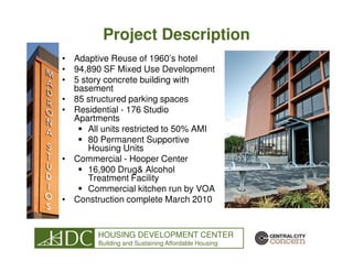 Project Description
• Adaptive Reuse of 1960’s hotel
• 94,890 SF Mixed Use Development
• 5 story concrete building with
  basement
• 85 structured parking spaces
• Residential - 176 Studio
  Apartments
      All units restricted to 50% AMI
      80 Permanent Supportive
      Housing Units
• Commercial - Hooper Center
      16,900 Drug& Alcohol
      Treatment Facility
      Commercial kitchen run by VOA
• Construction complete March 2010


        HOUSING DEVELOPMENT CENTER
        Building and Sustaining Affordable Housing
 