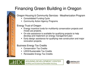 Financing Green Building in Oregon
 Oregon Housing & Community Services - Weatherization Program
       Consolidated Funding Cycle
       Community Action Agency Programs

 Energy Trust of Oregon
       Energy incentive funds for multifamily conservation projects and
       mixed use projects.
       On-site assistance is available for qualifying projects to help
       develop and implement an energy management plan
       Early design assistance for qualifying new construction and major
       renovation projects.

 Business Energy Tax Credits
       Conservation Tax Credits
       LEED/Sustainable Tax Credits
       Renewable Energy Tax Credits


         HOUSING DEVELOPMENT CENTER
         Building and Sustaining Affordable Housing
 