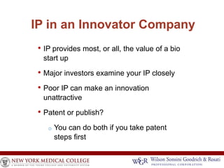IP in an Innovator Company 
• IP provides most, or all, the value of a bio 
start up 
• Major investors examine your IP closely 
• Poor IP can make an innovation 
unattractive 
• Patent or publish? 
o You can do both if you take patent 
steps first 
 