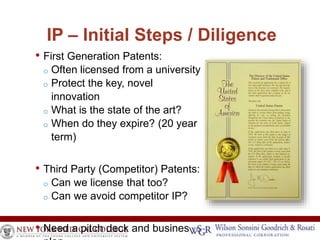 IP – Initial Steps / Diligence 
• First Generation Patents: 
o Often licensed from a university 
o Protect the key, novel 
innovation 
o What is the state of the art? 
o When do they expire? (20 year 
term) 
• Third Party (Competitor) Patents: 
o Can we license that too? 
o Can we avoid competitor IP? 
• Need a pitch deck and business 
plan 
 