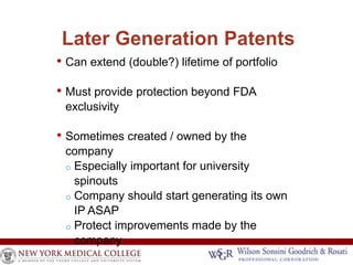 Later Generation Patents 
• Can extend (double?) lifetime of portfolio 
• Must provide protection beyond FDA 
exclusivity 
• Sometimes created / owned by the 
company 
o Especially important for university 
spinouts 
o Company should start generating its own 
IP ASAP 
o Protect improvements made by the 
company 
•  