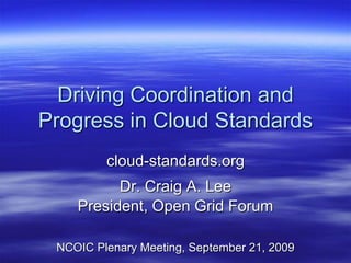 Driving Coordination and
Progress in Cloud Standards
         cloud-standards.org
          Dr. Craig A. Lee
    President, Open Grid Forum

 NCOIC Plenary Meeting, September 21, 2009
 