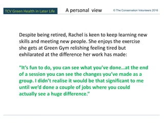 TCV Green Health in Later Life © The Conservation Volunteers 2016
Despite being retired, Rachel is keen to keep learning new
skills and meeting new people. She enjoys the exercise
she gets at Green Gym relishing feeling tired but
exhilarated at the difference her work has made:
“It’s fun to do, you can see what you’ve done…at the end
of a session you can see the changes you’ve made as a
group. I didn’t realise it would be that significant to me
until we’d done a couple of jobs where you could
actually see a huge difference.”
A personal view
 