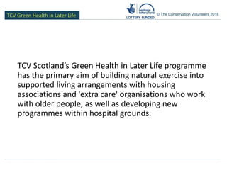 TCV Green Health in Later Life © The Conservation Volunteers 2016
TCV Scotland’s Green Health in Later Life programme
has the primary aim of building natural exercise into
supported living arrangements with housing
associations and 'extra care' organisations who work
with older people, as well as developing new
programmes within hospital grounds.
 