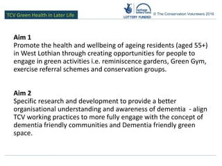 TCV Green Health in Later Life © The Conservation Volunteers 2016
Aim 1
Promote the health and wellbeing of ageing residents (aged 55+)
in West Lothian through creating opportunities for people to
engage in green activities i.e. reminiscence gardens, Green Gym,
exercise referral schemes and conservation groups.
Aim 2
Specific research and development to provide a better
organisational understanding and awareness of dementia - align
TCV working practices to more fully engage with the concept of
dementia friendly communities and Dementia friendly green
space.
 