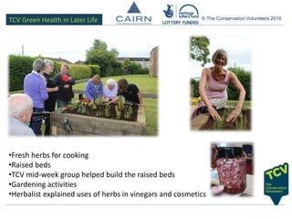 TCV Green Health in Later Life © The Conservation Volunteers 2016
•Fresh herbs for cooking
•Raised beds
•TCV mid-week group helped build the raised beds
•Gardening activities
•Herbalist explained uses of herbs in vinegars and cosmetics
 