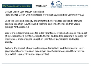 TCV Green Health in Later Life © The Conservation Volunteers 2016
Deliver Green Gym growth in Scotland
(38% of 1915 Green Gym Volunteers were over 55, excluding Community GG)
Build the skills and capacity of our staff to better engage Scotland’s growing
ageing population (i.e. through becoming dementia friends and/or Green
exercise Ambassadors.)
Create more leadership roles for older volunteers, creating a Scotland wide pool
of life-experienced mentors, experts, friends and leaders, creating a purpose for
themselves, and enhanced impact on their fellow participants and wider
society.
Evaluate the impact of more older people-led activity and the impact of inter-
generational connections on Green Gym beneficiaries to expand the evidence
base which is presently under-represented.
What next?
 