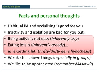 Join in, feel good © The Conservation Volunteers 2016
Facts and personal thoughts
• Habitual PA and socialising is good for you
• Inactivity and isolation are bad for you but…
• Being active is not easy (inherently lazy)
• Eating lots is (inherently greedy)…
• as is Getting fat (thrifty/drifty gene hypothesis)
• We like to achieve things (especially in groups)
• We like to be appreciated (remember Maslow?)
 