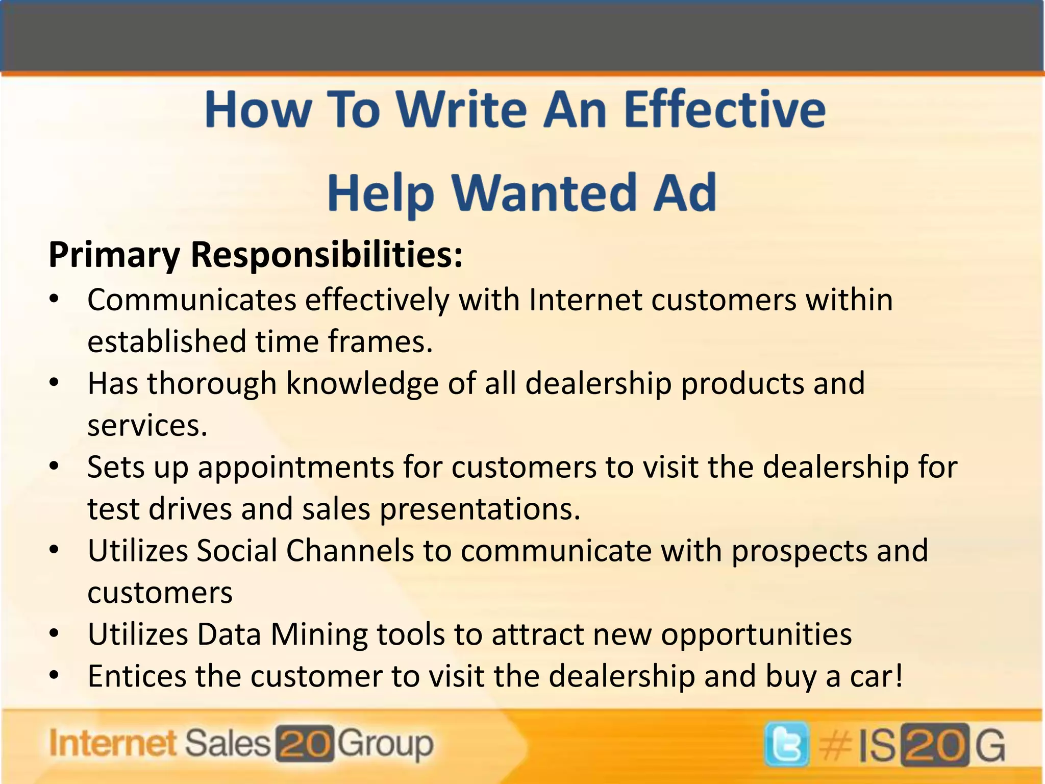 Primary Responsibilities:
• Communicates effectively with Internet customers within
  established time frames.
• Has thorough knowledge of all dealership products and
  services.
• Sets up appointments for customers to visit the dealership for
  test drives and sales presentations.
• Utilizes Social Channels to communicate with prospects and
  customers
• Utilizes Data Mining tools to attract new opportunities
• Entices the customer to visit the dealership and buy a car!
 