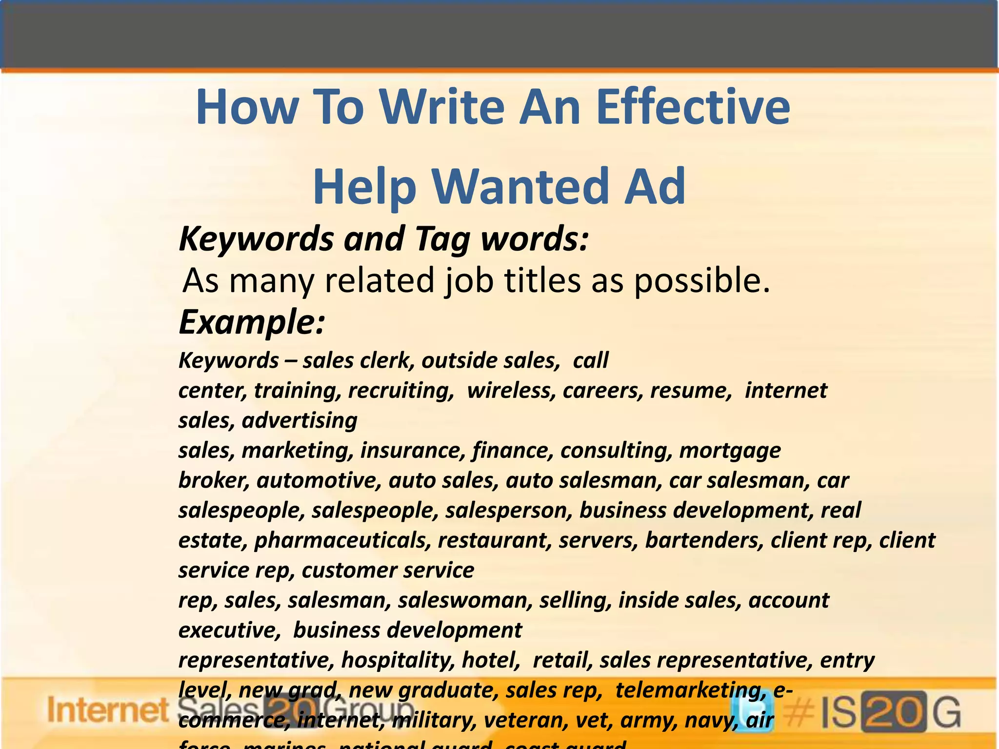 How To Write An Effective
     Help Wanted Ad
Keywords and Tag words:
As many related job titles as possible.
Example:
Keywords – sales clerk, outside sales, call
center, training, recruiting, wireless, careers, resume, internet
sales, advertising
sales, marketing, insurance, finance, consulting, mortgage
broker, automotive, auto sales, auto salesman, car salesman, car
salespeople, salespeople, salesperson, business development, real
estate, pharmaceuticals, restaurant, servers, bartenders, client rep, client
service rep, customer service
rep, sales, salesman, saleswoman, selling, inside sales, account
executive, business development
representative, hospitality, hotel, retail, sales representative, entry
level, new grad, new graduate, sales rep, telemarketing, e-
commerce, internet, military, veteran, vet, army, navy, air
 