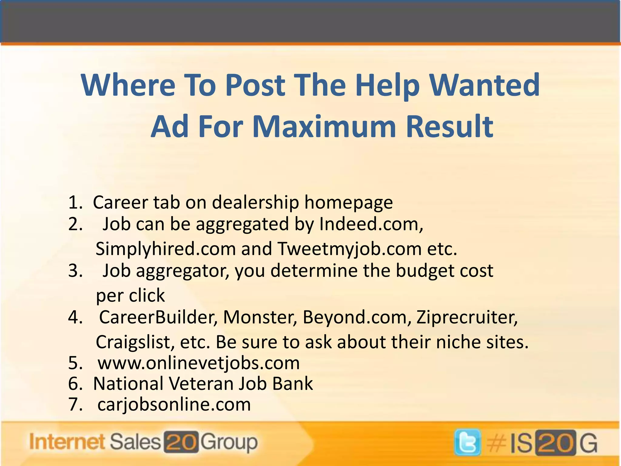 Where To Post The Help Wanted
    Ad For Maximum Result

1. Career tab on dealership homepage
2. Job can be aggregated by Indeed.com,
   Simplyhired.com and Tweetmyjob.com etc.
3. Job aggregator, you determine the budget cost
   per click
4. CareerBuilder, Monster, Beyond.com, Ziprecruiter,
   Craigslist, etc. Be sure to ask about their niche sites.
5. www.onlinevetjobs.com
6. National Veteran Job Bank
7. carjobsonline.com
 