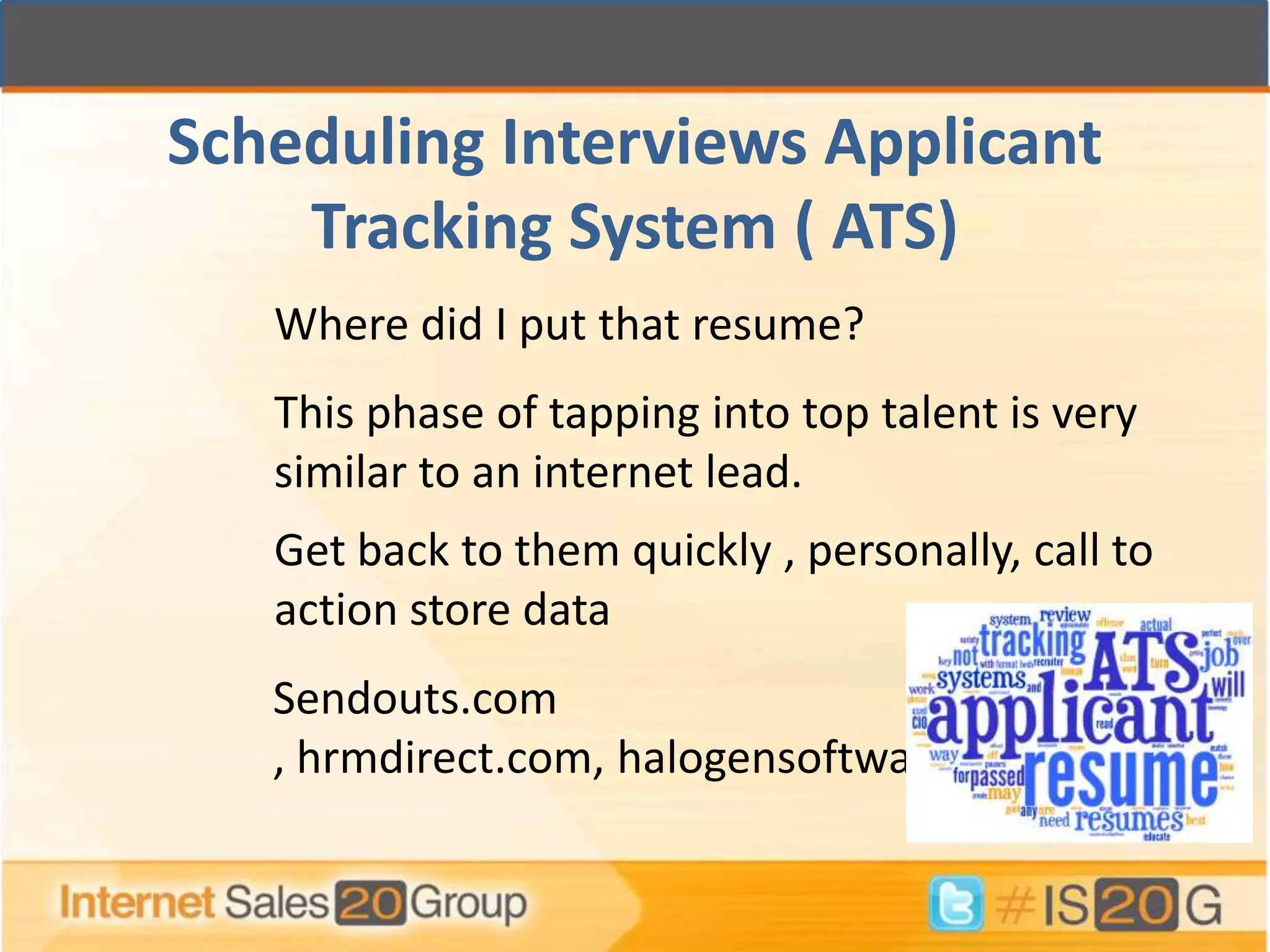 Scheduling Interviews Applicant
    Tracking System ( ATS)
   Where did I put that resume?
   This phase of tapping into top talent is very
   similar to an internet lead.
   Get back to them quickly , personally, call to
   action store data
   Sendouts.com
   , hrmdirect.com, halogensoftware.com
 