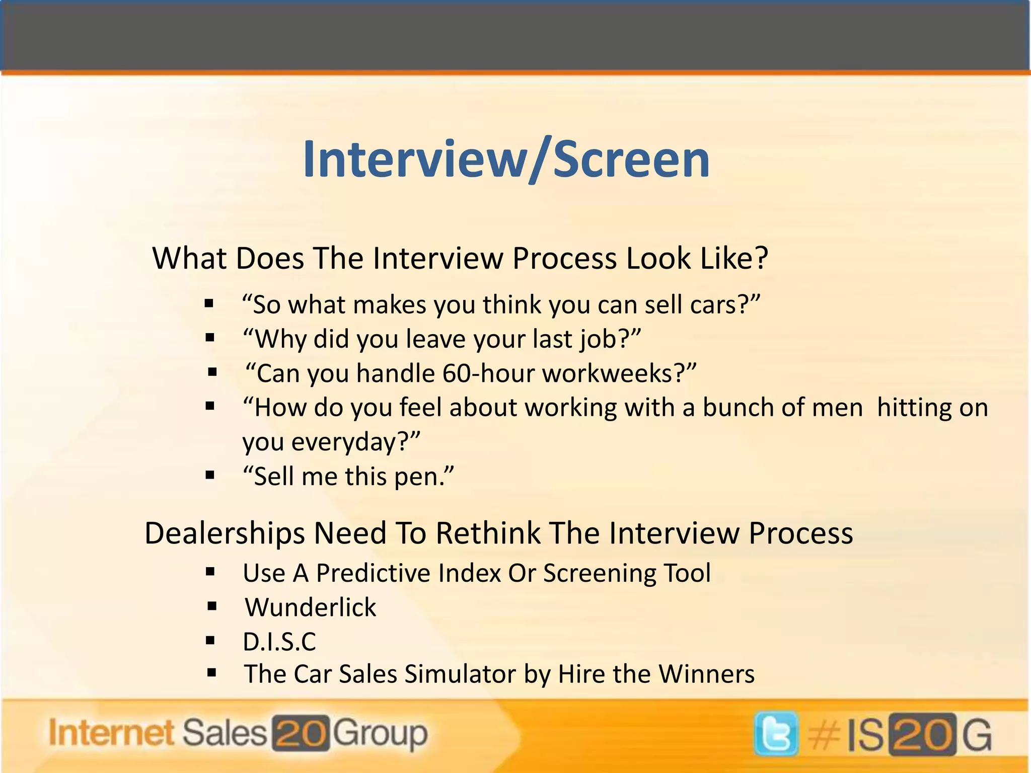 Interview/Screen
What Does The Interview Process Look Like?
     “So what makes you think you can sell cars?”
     “Why did you leave your last job?”
     “Can you handle 60-hour workweeks?”
     “How do you feel about working with a bunch of men hitting on
      you everyday?”
     “Sell me this pen.”

Dealerships Need To Rethink The Interview Process
       Use A Predictive Index Or Screening Tool
       Wunderlick
       D.I.S.C
       The Car Sales Simulator by Hire the Winners
 