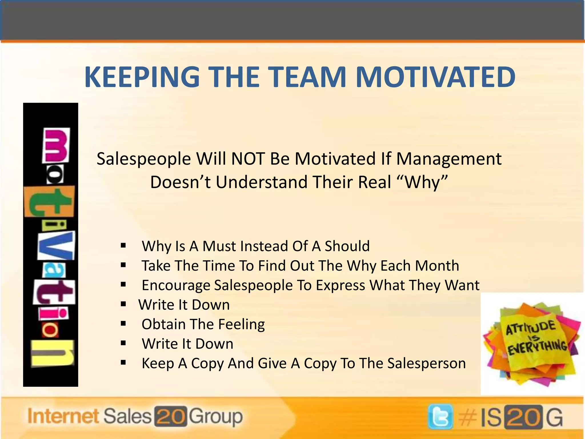 KEEPING THE TEAM MOTIVATED

Salespeople Will NOT Be Motivated If Management
      Doesn’t Understand Their Real “Why”


     Why Is A Must Instead Of A Should
     Take The Time To Find Out The Why Each Month
     Encourage Salespeople To Express What They Want
     Write It Down
     Obtain The Feeling
     Write It Down
     Keep A Copy And Give A Copy To The Salesperson
 