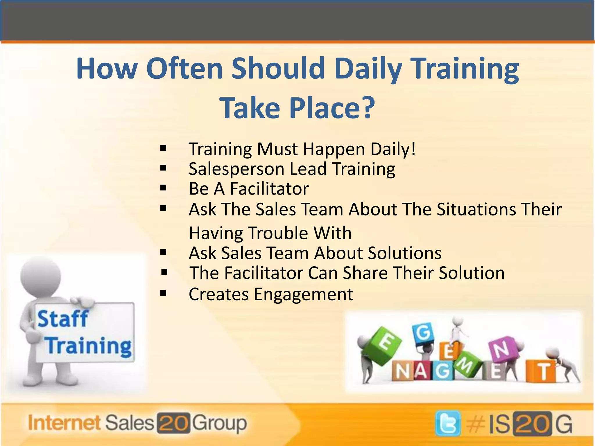 How Often Should Daily Training
         Take Place?
      Training Must Happen Daily!
      Salesperson Lead Training
      Be A Facilitator
      Ask The Sales Team About The Situations Their
       Having Trouble With
      Ask Sales Team About Solutions
      The Facilitator Can Share Their Solution
      Creates Engagement
 