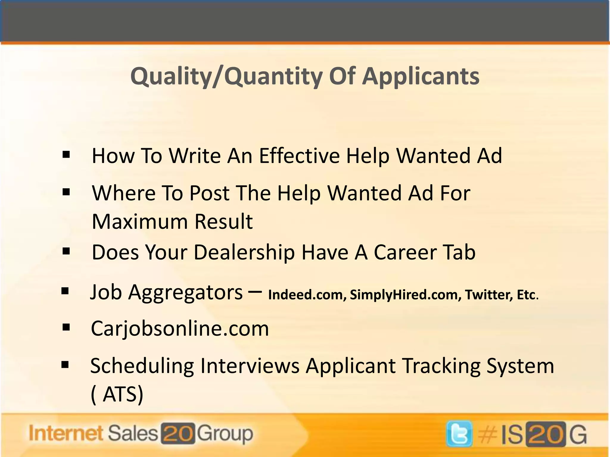 Quality/Quantity Of Applicants

 How To Write An Effective Help Wanted Ad
 Where To Post The Help Wanted Ad For
  Maximum Result
 Does Your Dealership Have A Career Tab
 Job Aggregators – Indeed.com, SimplyHired.com, Twitter, Etc.
 Carjobsonline.com
 Scheduling Interviews Applicant Tracking System
  ( ATS)
 