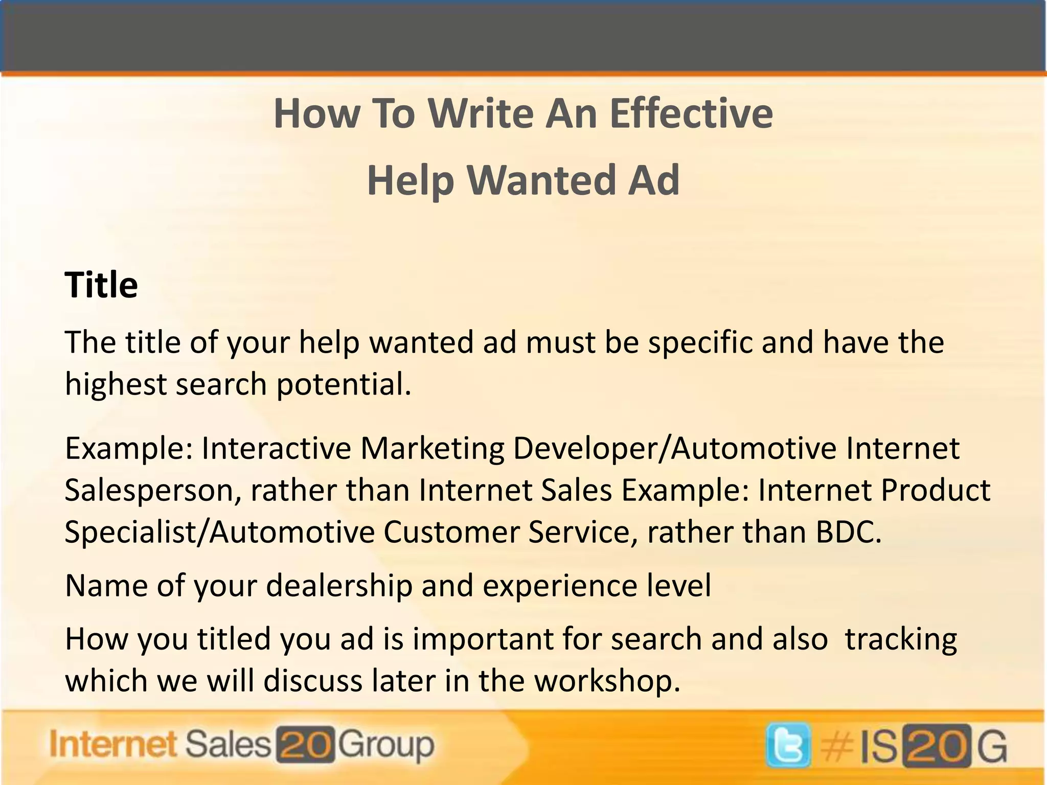 How To Write An Effective
                 Help Wanted Ad

Title
The title of your help wanted ad must be specific and have the
highest search potential.
Example: Interactive Marketing Developer/Automotive Internet
Salesperson, rather than Internet Sales Example: Internet Product
Specialist/Automotive Customer Service, rather than BDC.
Name of your dealership and experience level
How you titled you ad is important for search and also tracking
which we will discuss later in the workshop.
 