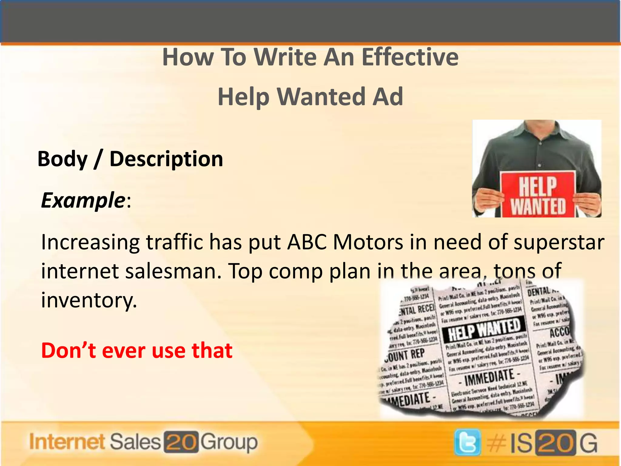 How To Write An Effective
               Help Wanted Ad

Body / Description
Example:
Increasing traffic has put ABC Motors in need of superstar
internet salesman. Top comp plan in the area, tons of
inventory.

Don’t ever use that
 