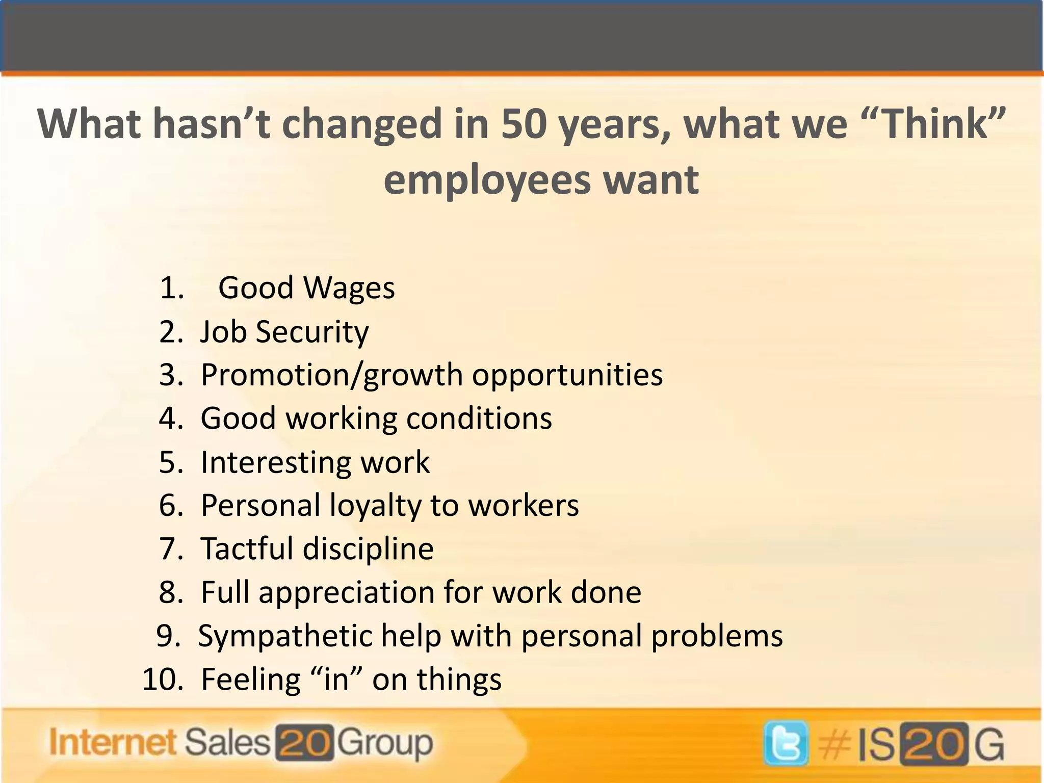What hasn’t changed in 50 years, what we “Think”
                employees want

      1.     Good Wages
      2.   Job Security
      3.   Promotion/growth opportunities
      4.   Good working conditions
      5.   Interesting work
      6.   Personal loyalty to workers
      7.   Tactful discipline
      8.   Full appreciation for work done
      9.   Sympathetic help with personal problems
     10.   Feeling “in” on things
 