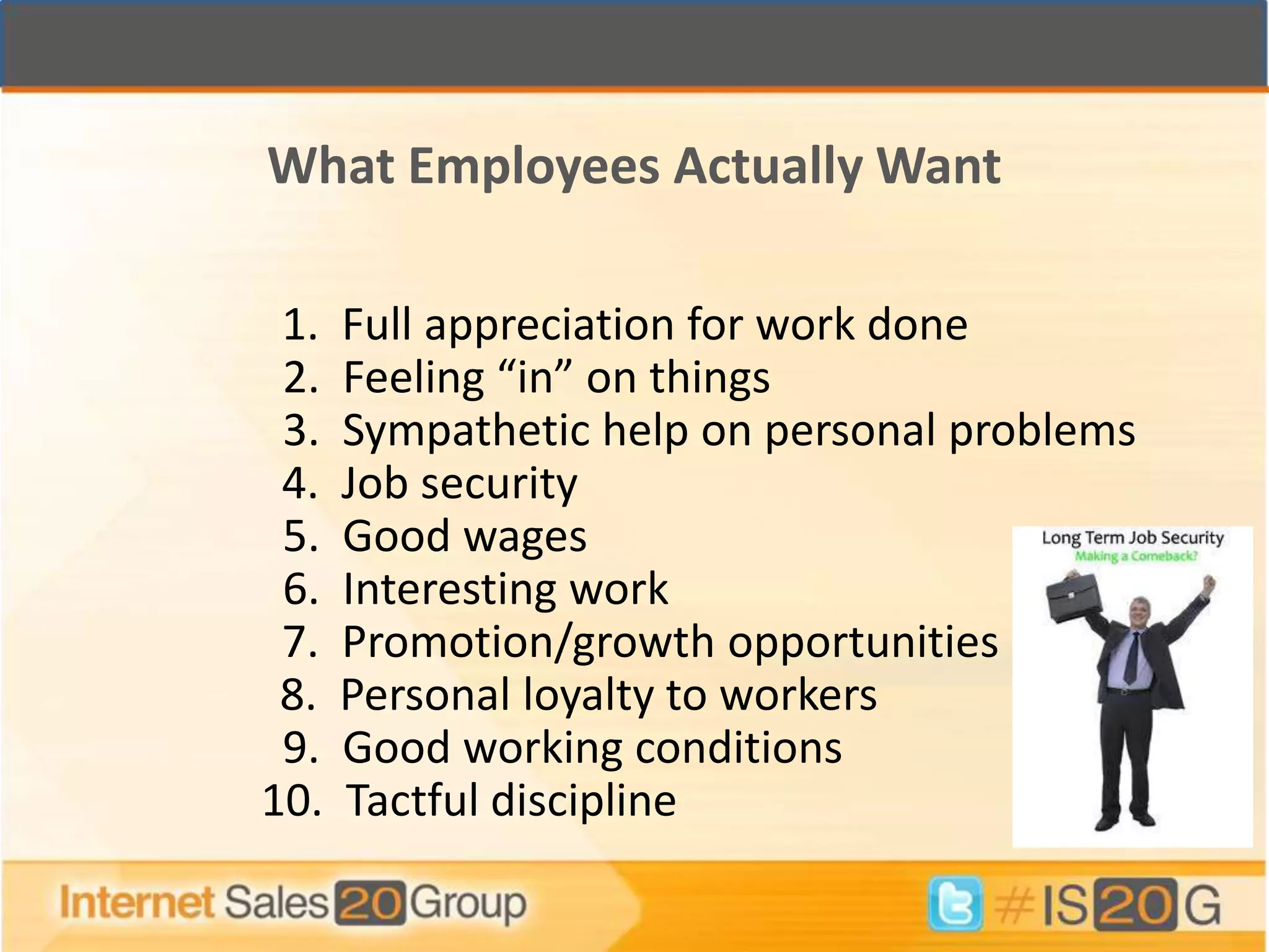 What Employees Actually Want

 1.   Full appreciation for work done
 2.   Feeling “in” on things
 3.   Sympathetic help on personal problems
 4.   Job security
 5.   Good wages
 6.   Interesting work
 7.   Promotion/growth opportunities
 8.   Personal loyalty to workers
 9.   Good working conditions
10.   Tactful discipline
 