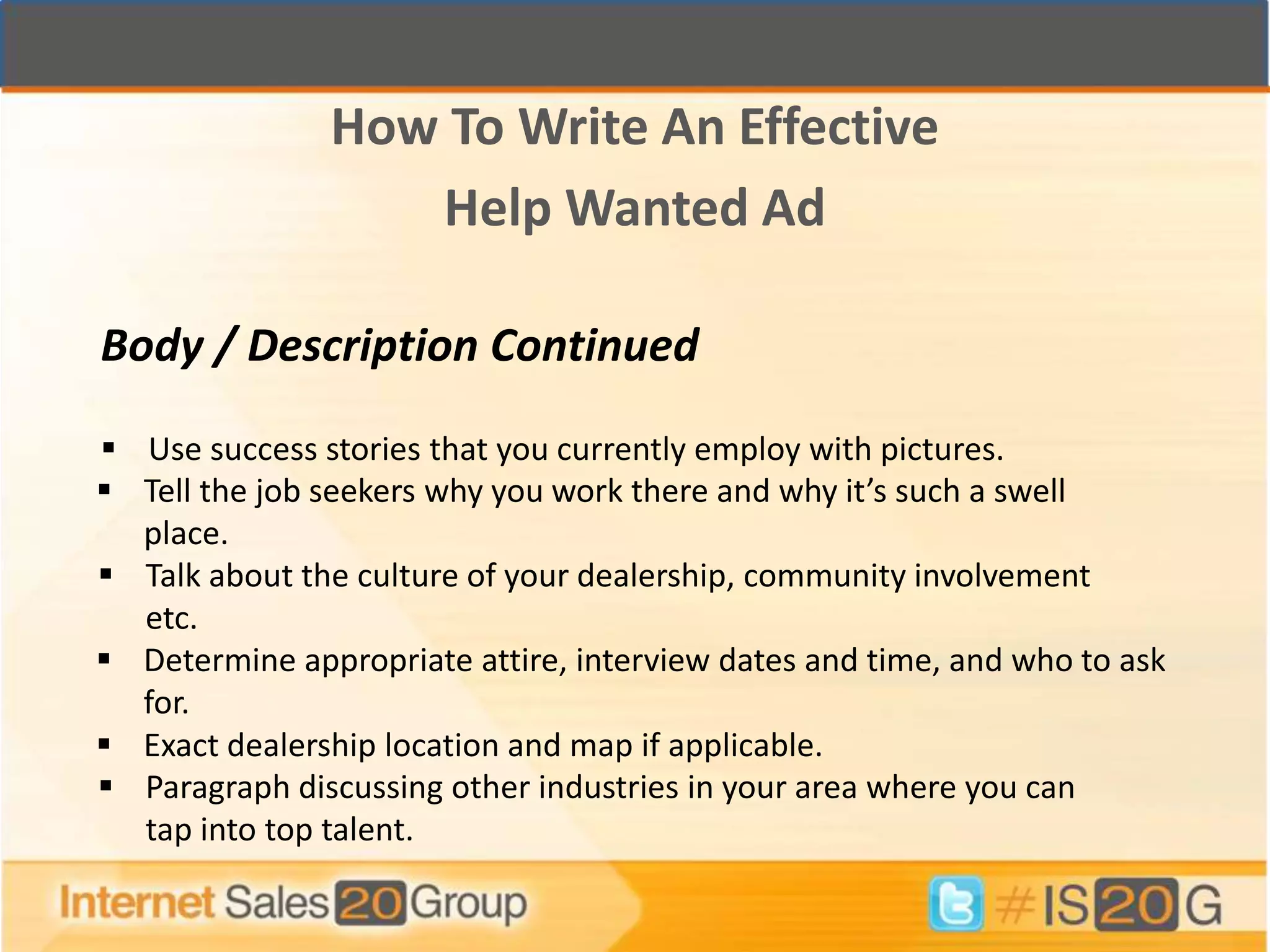 How To Write An Effective
                  Help Wanted Ad

Body / Description Continued

 Use success stories that you currently employ with pictures.
 Tell the job seekers why you work there and why it’s such a swell
  place.
 Talk about the culture of your dealership, community involvement
  etc.
 Determine appropriate attire, interview dates and time, and who to ask
  for.
 Exact dealership location and map if applicable.
 Paragraph discussing other industries in your area where you can
  tap into top talent.
 