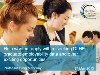 Help wanted, apply within: seeking DLHE
graduate employability data and other
exciting opportunities
Professor Craig Mahoney 9th May 2013
 