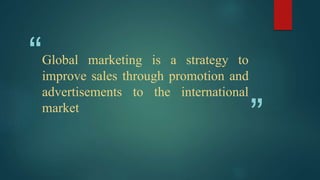 “
”
Global marketing is a strategy to
improve sales through promotion and
advertisements to the international
market
 