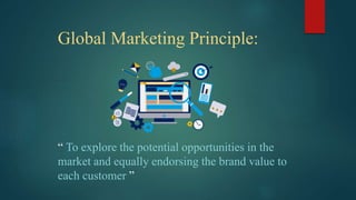 Global Marketing Principle:
“ To explore the potential opportunities in the
market and equally endorsing the brand value to
each customer ”
 