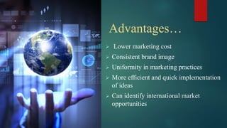 Advantages…
 Lower marketing cost
 Consistent brand image
 Uniformity in marketing practices
 More efficient and quick implementation
of ideas
 Can identify international market
opportunities
 