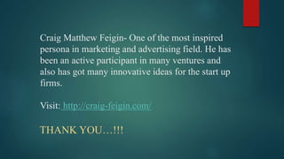 Craig Matthew Feigin- One of the most inspired
persona in marketing and advertising field. He has
been an active participant in many ventures and
also has got many innovative ideas for the start up
firms.
Visit: http://craig-feigin.com/
THANK YOU…!!!
 