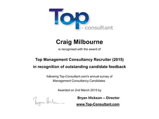 Craig Milbourne
is recognised with the award of
Top Management Consultancy Recruiter (2015)
in recognition of outstanding candidate feedback
following Top-Consultant.com's annual survey of
Management Consultancy Candidates
Awarded on 2nd March 2015 by
Bryan Hickson – Director
www.Top-Consultant.com
 