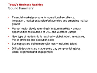Today’s Business Realities
Sound Familiar?

• Financial market pressure for operational excellence,
   innovation, market expansion/adjacencies and emerging market
   growth
• Market health slowly returning in mature markets ~ growth
   opportunities rest outside of U.S. and Western Europe
• New type of leadership is required ~ global, open, innovative,
  mix of strategic and execution skills
• Businesses are doing more with less ~ including talent
• Difficult decisions are made every day compromising jobs,
   talent, alignment and engagement
 