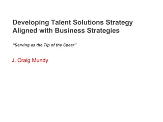 Developing Talent Solutions Strategy
Aligned with Business Strategies

“Serving as the Tip of the Spear”


J. Craig Mundy
 