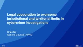 1
Legal cooperation to overcome
jurisdictional and territorial limits in
cybercrime investigations
Craig Ng
General Counsel, APNIC
 