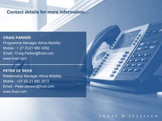 32
Contact details for more information…
CRAIG PARKER
Programme Manager Africa Mobility
Mobile : + 27 (0)21 680 3292
Email : Craig.Parker@frost.com
www.frost.com
PETER DE BEER
Relationship Manager Africa Mobility
Mobile : +27 (0) 21 680 3572
Email : Peter.debeer@frost.com
www.frost.com
 