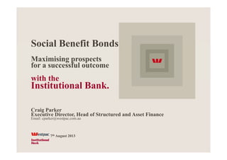 Social Benefit BondsSocial Benefit Bonds
Maximising prospectsg p p
for a successful outcome
with thewith the
Institutional Bank.
Craig Parker
Executive Director, Head of Structured and Asset Finance,
Email: cparker@westpac.com.au
th7th August 2013
 