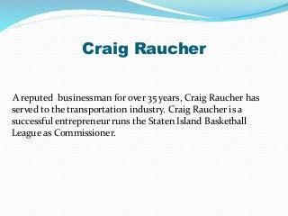 Craig Raucher
A reputed businessman for over 35 years, Craig Raucher has
served to the transportation industry. Craig Raucher is a
successful entrepreneur runs the Staten Island Basketball
League as Commissioner.
 